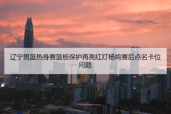 辽宁男篮热身赛篮板保护再亮红灯杨鸣赛后点名卡位问题